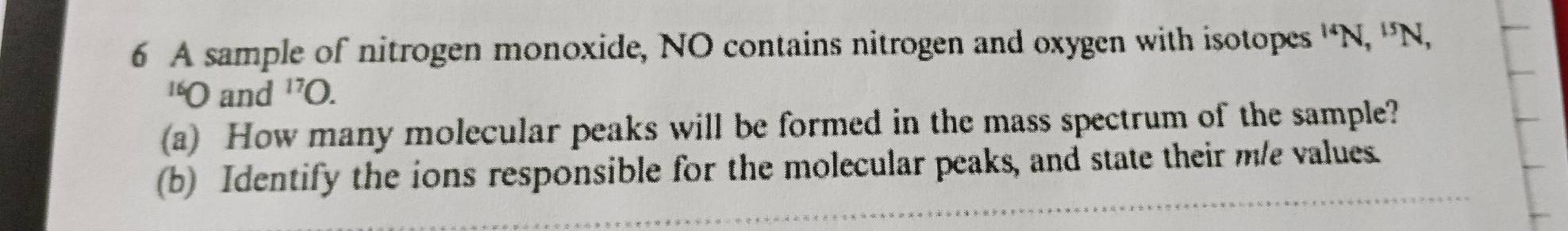 A sample of nitrogen monoxide, NO contains nitrogen and oxygen with isotopes^(14)N, ^15N, 
'O and^(17)O. 
(a) How many molecular peaks will be formed in the mass spectrum of the sample? 
(b) Identify the ions responsible for the molecular peaks, and state their m/e values.