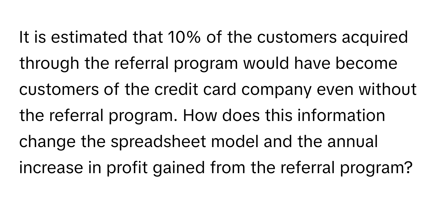 It is estimated that 10% of the customers acquired through the referral program would have become customers of the credit card company even without the referral program. How does this information change the spreadsheet model and the annual increase in profit gained from the referral program?