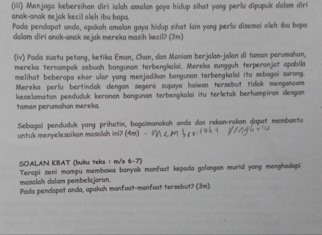 (iii) Menjaga kebersihan diri ialah amalan gaya hidup sihat yang perlu dipupuk dalam diri 
anak-anak sejak kecil oleh ibu bapa. 
Pada pendapat anda, apakah amalan gaya hidup sihat lain yang perlu disemai oleh ibu bapa 
dalam diri anak-anak sejak mereka masih kecil? (3m) 
(iv) Pada suatu petang, ketika Eman, Chan, dan Maniam berjalan-jalan di taman perumahan, 
mereka ternampak sebuah bangunan terbengkalai. Mereka sungguh terperanjat apabila 
melihat beberapa ekor ular yang menjadikan bangunan terbengkalai itu sebagai sarang. 
Mereka perlu bertindak dengan segera supaya haiwan tersebut tidak mengancam 
keselamatan penduduk keranan bangunan terbengkalai itu terletak berhampiran dengan 
taman perumahan mereka. 
Sebagai penduduk yang prihatin, bagaimanakah anda dan rakan-rakan dapat membantu 
untuk menyelesaikan masalah ini? (4m) 
SOALAN KBAT (buku teks : m/s 6-7) 
Terapi seni mampu membawa banyak manfaat kepada golongan murid yang menghadapi 
masalah dalam pembelajaran. 
Pada pendapat anda, apakah manfaat-manfaat tersebut? (3m)