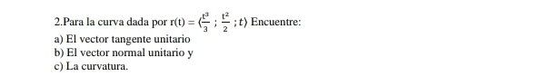 Para la curva dada por r(t)=( t^3/3 ;  t^2/2 ; t〉 Encuentre: 
a) El vector tangente unitario 
b) El vector normal unitario y
c) La curvatura.