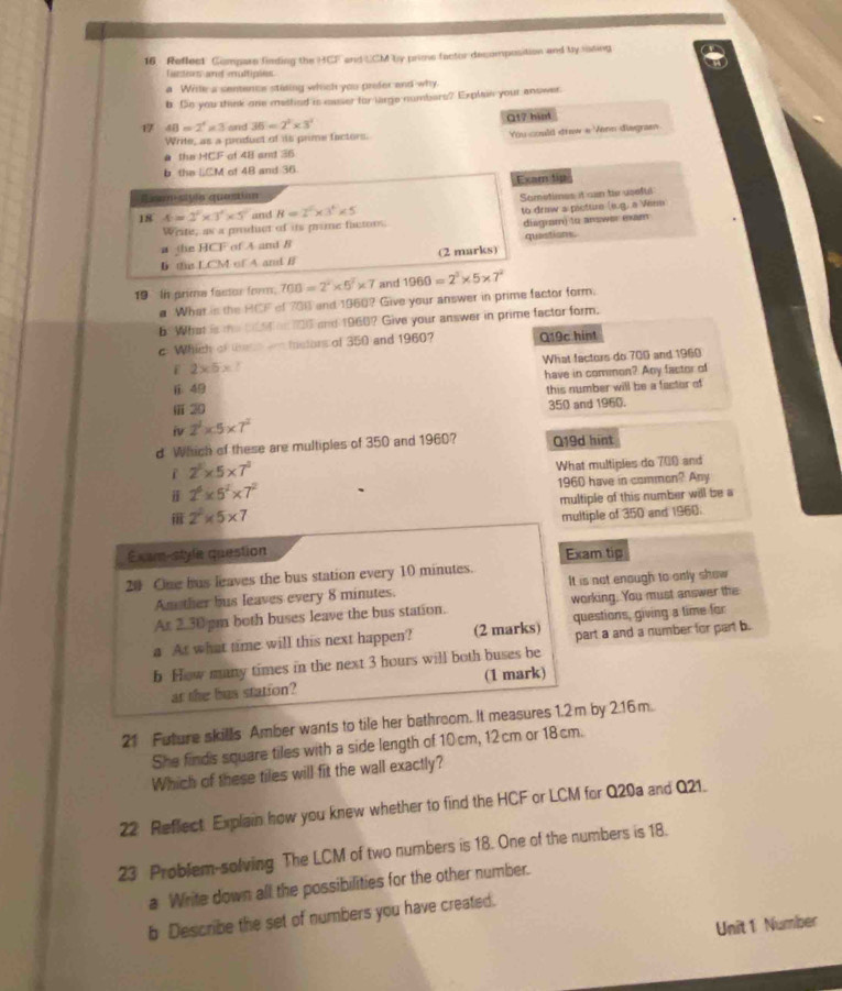 Reflect Compar finding the HCF and UCM by prime factor decomposition and by iasing
lantives arf eroltiplos
a Wrile a sentence stating which you prefer and why
b. So you think one methed is maser for large numbers? Explain your anower.
17 48=2^4* 3 and 36=2^2* 3^2 Q17 him
Write, as a product of its prime factors. You coald draw e Venn diagram
a the HCF F of 48 and 36
b the liCM of 48 and 36.
Exam tip
Ssam siyle question
Sametimes it can te useful
18 4=2^2* 3^2* 5^2 and B=2^5* 3^4* 5
to draw a picture (e.g. a Venn
Write, as a pruduct of its pine factors.
a the HCF of A and 8 diagram) to answer exam quastions.
D the LCM of A and B (2 marks)
19 In prime factor form. 700=2^2* 5^2* 7 and 1960=2^3* 5* 7^2
a What is the HCF of 700 and 1960? Give your answer in prime factor form.
b What is te b6t on 100 and 1960? Give your answer in prime factor form.
c Which of theh a mstors of 350 and 1960? Q19c hint
What factors do 700 and 1960
E 2* 5*
ⅱ. 49 have in common? Any factor of
ⅲ20 this number will be a factor of
350 and 1960.
iv 2^2* 5* 7^2
d Which of these are multiples of 350 and 1960? Q19d hint
2^2* 5* 7^2
What multiples do 700 and
2^6* 5^2* 7^2 1960 have in common? Any
 2^2* 5* 7 multiple of this number will be a
multiple of 350 and 1960.
Exam-style question Exam tip
20 One bus leaves the bus station every 10 minutes.
Am ther bus leaves every 8 minutes. It is not enough to only show
Ar 2.30 pm both buses leave the bus station. working. You must answer the
a At what time will this next happen? (2 marks) questions, giving a time for
part a and a number for part b.
b How many times in the next 3 hours will both buses be
at the bus station? (1 mark)
21 Future skills Amber wants to tile her bathroom. It measures 1.2m by 2.16m.
She finds square tiles with a side length of 10cm, 12 cm or 18cm.
Which of these tiles will fit the wall exactly?
22 Reflect Explain how you knew whether to find the HCF or LCM for Q20a and Q21.
23 Problem-solving The LCM of two numbers is 18. One of the numbers is 18.
a Write down all the possibilities for the other number.
b Describe the set of numbers you have created.
Unit 1 Number