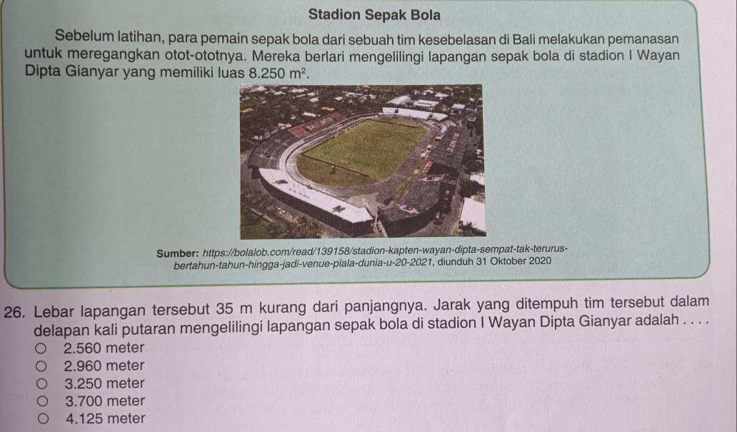 Stadion Sepak Bola
Sebelum latihan, para pemain sepak bola dari sebuah tim kesebelasan di Bali melakukan pemanasan
untuk meregangkan otot-ototnya. Mereka berlari mengelilingi lapangan sepak bola di stadion I Wayan
Dipta Gianyar yang memiliki luas 8.250m^2. 
Sumber: https://bolalob.com/read/139158/stadion-kapten-wayan-dipta-sempat-tak-terurus-
bertahun-tahun-hingga-jadi-venue-piala-dunia-u-20-2021, diunduh 31 Oktober 2020
26. Lebar lapangan tersebut 35 m kurang dari panjangnya. Jarak yang ditempuh tim tersebut dalam
delapan kali putaran mengelilingi lapangan sepak bola di stadion I Wayan Dipta Gianyar adalah . . . .
2.560 meter
2.960 meter
3. 250 meter
3. 700 meter
4. 125 meter