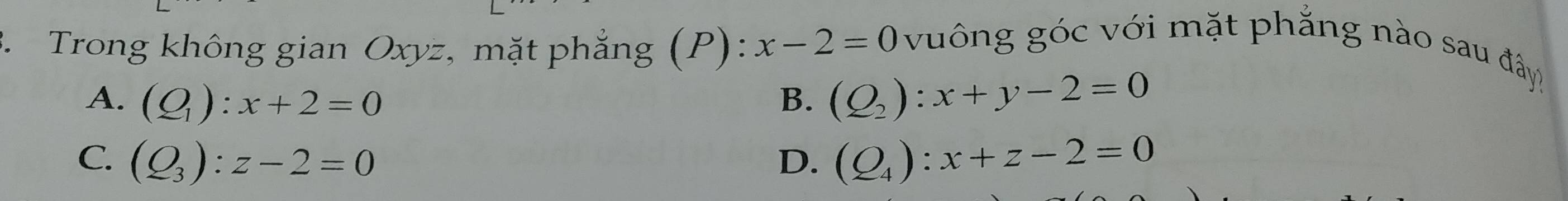 Trong không gian Oxyz, mặt phẳng (P): x-2=0
vuông góc với mặt phẳng nào sau đây!
A. (Q_1):x+2=0 B. (Q_2):x+y-2=0
C. (Q_3):z-2=0 D. (Q_4):x+z-2=0