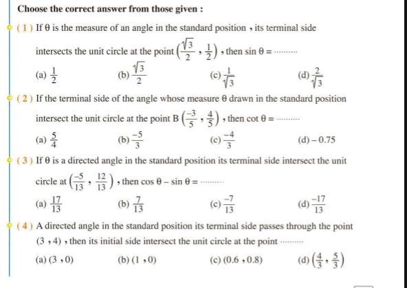 Choose the correct answer from those given :
(1 ) If θ is the measure of an angle in the standard position , its terminal side
intersects the unit circle at the point ( sqrt(3)/2 , 1/2 ) , then sin θ = _
(a)  1/2  (b)  sqrt(3)/2  (c)  1/sqrt(3)  (d)  2/sqrt(3) 
( 2 ) If the terminal side of the angle whose measure θ drawn in the standard position
intersect the unit circle at the point B( (-3)/5 , 4/5 ) , then cot θ = _
(a)  5/4  (b)  (-5)/3  (c)  (-4)/3  (d) - 0.75
( 3 ) If θ is a directed angle in the standard position its terminal side intersect the unit
circle at ( (-5)/13 , 12/13 ) , then cos θ -sin θ = _
(a)  17/13  (b)  7/13  (c)  (-7)/13  (d)  (-17)/13 
( 4 ) A directed angle in the standard position its terminal side passes through the point
(3,4) , then its initial side intersect the unit circle at the point ,,_ -=
(a) (3,0) (b) (1,0) (c) (0.6,0.8) (d) ( 4/3 , 5/3 )