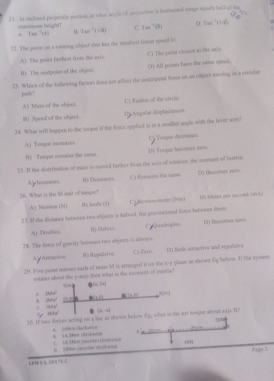 In inclined projectile motion, at what angle of projection is hortzontal runge equals half of the
maximum height?
A. Tan^(-1)(4) B. Tan^(-1)(1/4) C. T=^-1(R) D. Tam^(-1)(1/8)
3
  
22. The point on a rotating objact that has the smaltest linear speed is.
A) The point farthest from the axis. C) The point closest to the axis.
B) The midpoint of the object. D) All points have the same speed.
23. Which of the following factors does not affect the centripetal force on an object moving in a circular
puth?
A) Mass of the object. C) Radius of the circle.
B) Speed of the object. D Angular displacement.
24. What will happen to the torque if the force applied is at a smaller angle with the lever anm?
A) Torque increases. C Tonque decreases.
B) Torque remains the same. D) Torque becomes zero.
25. If the distribution of mass is moved farther from the axis of rosation, the moment of inertia:
ApIncreases. B) Decrenses. C) Remains the same. D) Becomes zero.
26. What is the St unit of turque?
A) Newtan (N) B) Joule (3) C) Newton-meter (Nm) D3) Meter per second (m/s)
27. If the distance between two objects is halved, the gravisational force between them:
A) Doubles. B) Halves. CyQuadnaples. D) Becomes zero
28. The force of gravity between two objects is always:
AlAltractive. B) Repulsive. C) Zero. D) Both attractive and repulsive
29. Five point masses each of mass M is arranged it on the x-y plane as shown fig below. If the system
rotates about the y-axis then what is the moment of inertia?
η m B(a,2a)
A IMa^2 (7a,0) x(m)
B 28.8s^2 10.2 (a,0)
C 7bta^2
48.1a^3 (a,-a)
30. If two forces acting on a bar as shown helow fig, what is the net torque about axis B?
A. 168m cluckwise 8 14.5him clockwise A  2 010^2 50N

40N
C. 14.3Nm counter clockwise D. $0Nm courter clockwise
Page 3
LEM S S, 2017EC