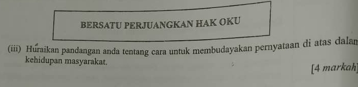 BERSATU PERJUANGKAN HAK OKU 
(iii) Huraikan pandangan anda tentang cara untuk membudayakan pernyataan di atas dalar 
kehidupan masyarakat. 
[4 markah]