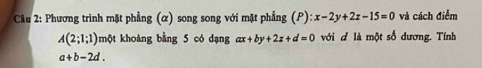 Cầu 2: Phương trình mặt phẳng (α) song song với mặt phẳng (P): x-2y+2z-15=0 và cách điểm
A(2;1;1) một khoảng bằng 5 có dạng ax+by+2z+d=0 ới đ là một số dương. Tính
a+b-2d.