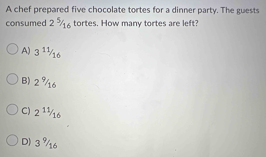 A chef prepared five chocolate tortes for a dinner party. The guests
consumed 2 tortes. How many tortes are left?
A) 3^(11)/_16
B) 2 16
C) 2^(11)/_16
D) 3 16