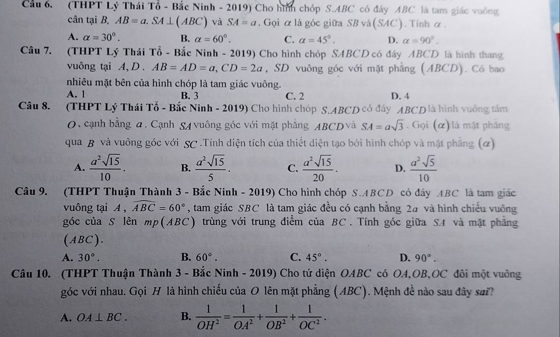 Cầu 6. (THPT Lý Thái Tổ - Bắc Ninh - 2019) Cho hình chóp S.ABC có đây ABC là tam giác vuởng
cân tại B, AB=a.SA⊥ (ABC) và SA=a. Gọi α là góc giữa SB và (SAC). Tinh α.
A. alpha =30°. B. alpha =60°. C. alpha =45°. D. alpha =90°.
Câu 7. (THPT Lý Thái Tổ - Bắc Ninh - 2019) Cho hình chóp SABCD có đáy ABCD là hình thang
vuông tại A, D . AB=AD=a,CD=2a , SD vuông góc với mặt phẳng (ABCD). Có bao
nhiêu mặt bên của hình chóp là tam giác vuông.
A. 1 B. 3 C. 2 D. 4
Câu 8. (THPT Lý Thái Tổ - Bắc Ninh - 2019) Cho hình chóp S.ABCD có đấy ABCD là hình vuởng tâm
0, cạnh bằng đ. Cạnh SA vuông góc với mặt phẳng ABCD và SA=asqrt(3). Gọi (α) là mặt phẳng
qua B và vuông góc với SC.Tính diện tích của thiết diện tạo bởi hình chóp và mặt phẳng (2)
A.  a^2sqrt(15)/10 .  a^2sqrt(15)/5 . C.  a^2sqrt(15)/20 . D.  a^2sqrt(5)/10 
B.
Câu 9. (THPT Thuận Thành 3 - Bắc Ninh - 2019) Cho hình chóp S.ABCD có đáy ABC là tam giác
vuông tại A , widehat ABC=60° , tam giác SBC là tam giác đều có cạnh bằng 2# và hình chiếu vuởng
góc của S lên mp(ABC) trùng với trung điểm của BC . Tính góc giữa SA và mặt phẳng
(ABC).
A. 30°. B. 60°. C. 45°. D. 90°.
Câu 10. (THPT Thuận Thành 3 - Bắc Ninh - 2019) Cho tứ diện OABC có OA,OB,OC đôi một vuởng
góc với nhau. Gọi H là hình chiếu của O lên mặt phẳng (ABC). Mệnh đề nào sau đây sai?
A. OA⊥ BC. B.  1/OH^2 = 1/OA^2 + 1/OB^2 + 1/OC^2 .