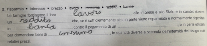 risparmio • interesse • prezzo . lavoro · consumo · reddito · banea 
Le famiglie forniscono il loro _alle imprese e allo Stato e in cambio ricevono 
un _che, se è sufficientemente alto, in parte viene risparmiato e normalmente deposital 
in _contro il pagamento di un _, e in parte utilizzato 
per domandare beni di _in quantità diverse a seconda dell'intensità dei bisogni e de 
relativi prezzi.