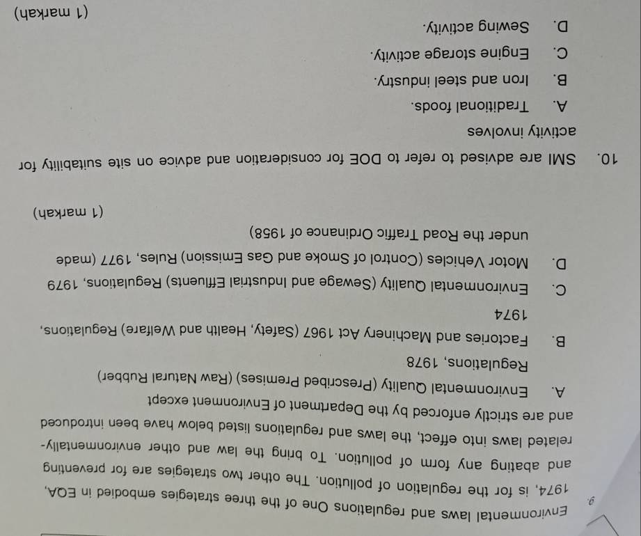 Environmental laws and regulations One of the three strategies embodied in EQA,
1974, is for the regulation of pollution. The other two strategies are for preventing
and abating any form of pollution. To bring the law and other environmentally-
related laws into effect, the laws and regulations listed below have been introduced
and are strictly enforced by the Department of Environment except
A. Environmental Quality (Prescribed Premises) (Raw Natural Rubber)
Regulations, 1978
B. Factories and Machinery Act 1967 (Safety, Health and Welfare) Regulations,
1974
C. Environmental Quality (Sewage and Industrial Effluents) Regulations, 1979
D. Motor Vehicles (Control of Smoke and Gas Emission) Rules, 1977 (made
under the Road Traffic Ordinance of 1958)
(1 markah)
10. SMI are advised to refer to DOE for consideration and advice on site suitability for
activity involves
A. Traditional foods.
B. Iron and steel industry.
C. Engine storage activity.
D. Sewing activity.
(1 markah)