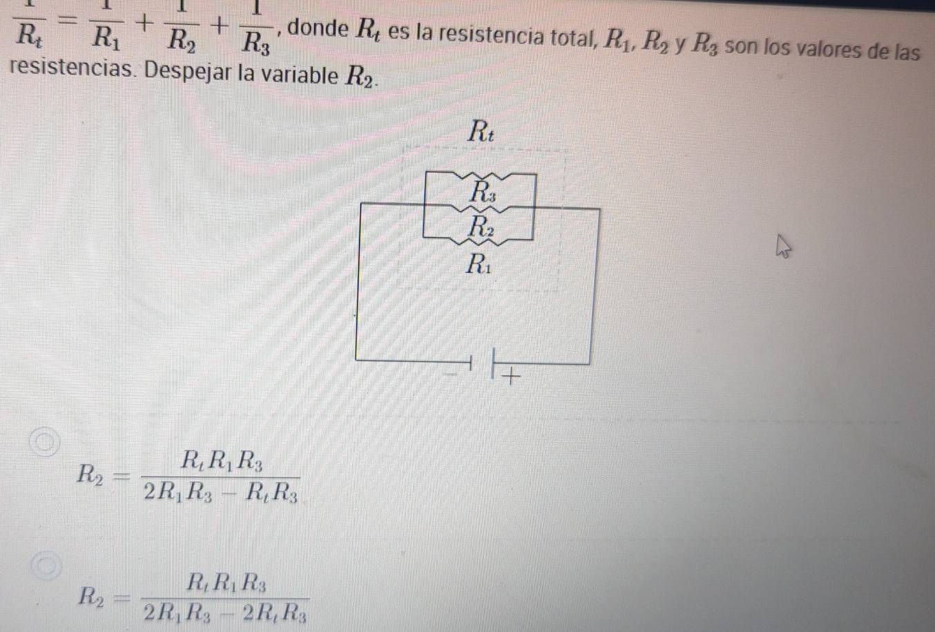 frac 1R_t=frac 1R_1+frac 1R_2+frac 1R_3 , donde R_t es la resistencia total, R_1,R_2 y R_3 son los valores de las
resistencias. Despejar la variable R_2.
R_2=frac R_tR_1R_32R_1R_3-R_tR_3
R_2=frac R_tR_1R_32R_1R_3-2R_tR_3