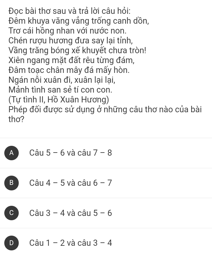 Đọc bài thơ sau và trả lời câu hỏi:
Đêm khuya văng vẳng trống canh dồn,
Trơ cái hồng nhan với nước non.
Chén rượu hương đưa say lại tỉnh,
Vầng trăng bóng xế khuyết chưa tròn!
Xiên ngang mặt đất rêu từng đám,
Đâm toạc chân mây đá mấy hòn.
Ngán nỗi xuân đi, xuân lại lại,
Mảnh tình san sẻ tí con con.
(Tự tình II, Hồ Xuân Hương)
Phép đối được sử dụng ở những câu thơ nào của bài
thơ?
A Cau5-6 và câu 7-8
B Cwidehat au4 và cwidehat au 6-7
C Cau3-4 và câu 5-6
D Cau1-2 và cwidehat au 3-4