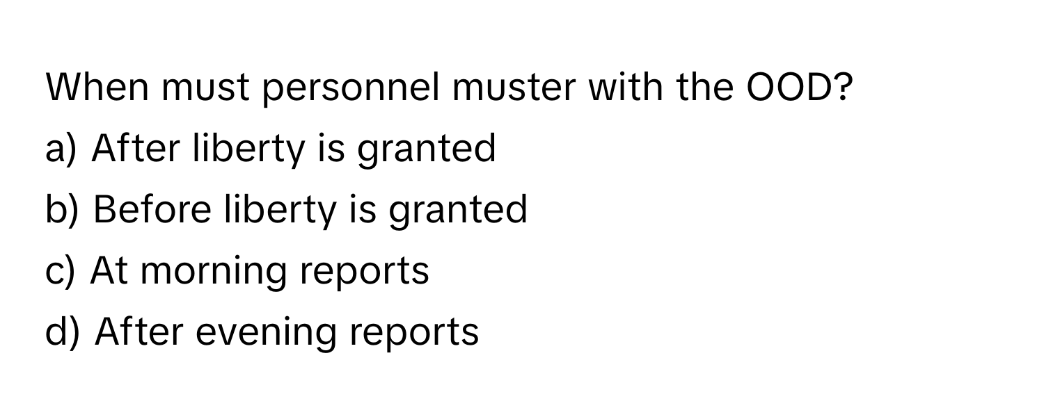 When must personnel muster with the OOD? 
a) After liberty is granted 
b) Before liberty is granted 
c) At morning reports 
d) After evening reports