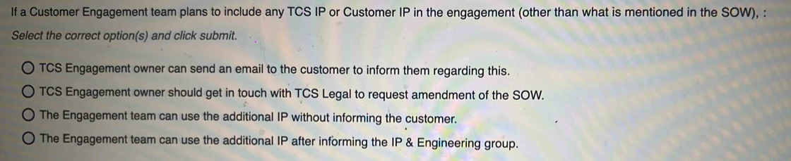 If a Customer Engagement team plans to include any TCS IP or Customer IP in the engagement (other than what is mentioned in the SOW), :
Select the correct option(s) and click submit.
TCS Engagement owner can send an email to the customer to inform them regarding this.
TCS Engagement owner should get in touch with TCS Legal to request amendment of the SOW.
The Engagement team can use the additional IP without informing the customer.
The Engagement team can use the additional IP after informing the IP & Engineering group.