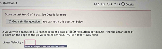 □0/1 pt つ 3 219 ⓘ Details 
Score on last try: 0 of 1 pts. See Details for more. 
Get a similar question You can retry this question below 
A yo-yo with a radius of 1.11 inches spins at a rate of 5600 revolutions per minute. Find the linear speed of 
a point on the edge of the yo-yo in miles per hour. (NOTE: 1 mile =5280 feet) 
Linear Velocity 
Enter an Integer or decimal number (more..