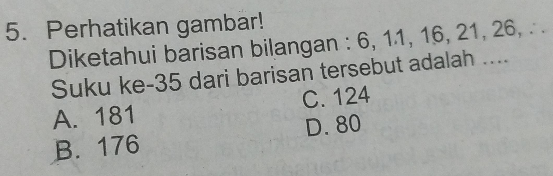 Perhatikan gambar!
Diketahui barisan bilangan : 6, 11, 16, 21, 26, . .
Suku ke- 35 dari barisan tersebut adalah ....
C. 124
A. 181
D. 80
B. 176