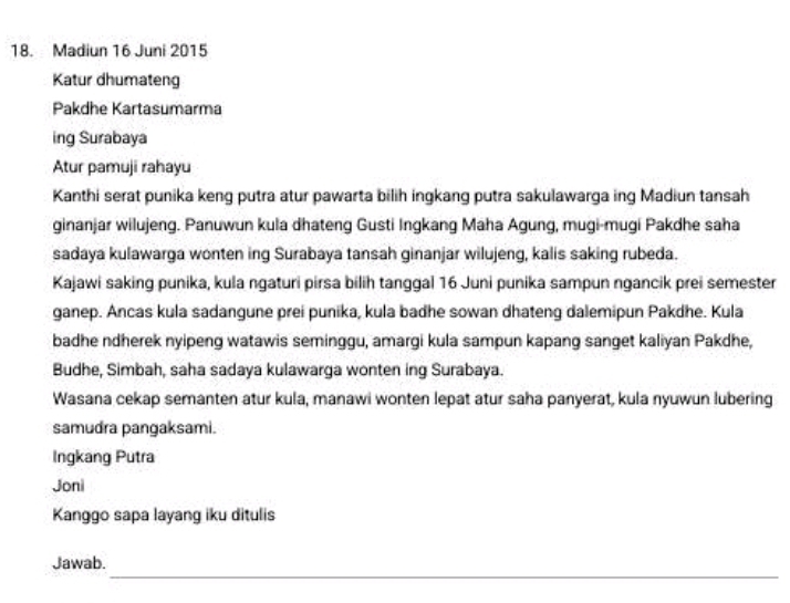 Madiun 16 Juni 2015 
Katur dhumateng 
Pakdhe Kartasumarma 
ing Surabaya 
Atur pamuji rahayu 
Kanthi serat punika keng putra atur pawarta bilih ingkang putra sakulawarga ing Madiun tansah 
ginanjar wilujeng. Panuwun kula dhateng Gusti Ingkang Maha Agung, mugi-mugi Pakdhe saha 
sadaya kulawarga wonten ing Surabaya tansah ginanjar wilujeng, kalis saking rubeda. 
Kajawi saking punika, kula ngaturi pirsa bilih tanggal 16 Juni punika sampun ngancik prei semester 
ganep. Ancas kula sadangune prei punika, kula badhe sowan dhateng dalemipun Pakdhe. Kula 
badhe ndherek nyipeng watawis seminggu, amargi kula sampun kapang sanget kaliyan Pakdhe, 
Budhe, Simbah, saha sadaya kulawarga wonten ing Surabaya. 
Wasana cekap semanten atur kula, manawi wonten lepat atur saha panyerat, kula nyuwun lubering 
samudra pangaksami. 
Ingkang Putra 
Joni 
Kanggo sapa layang iku ditulis 
_ 
Jawab.