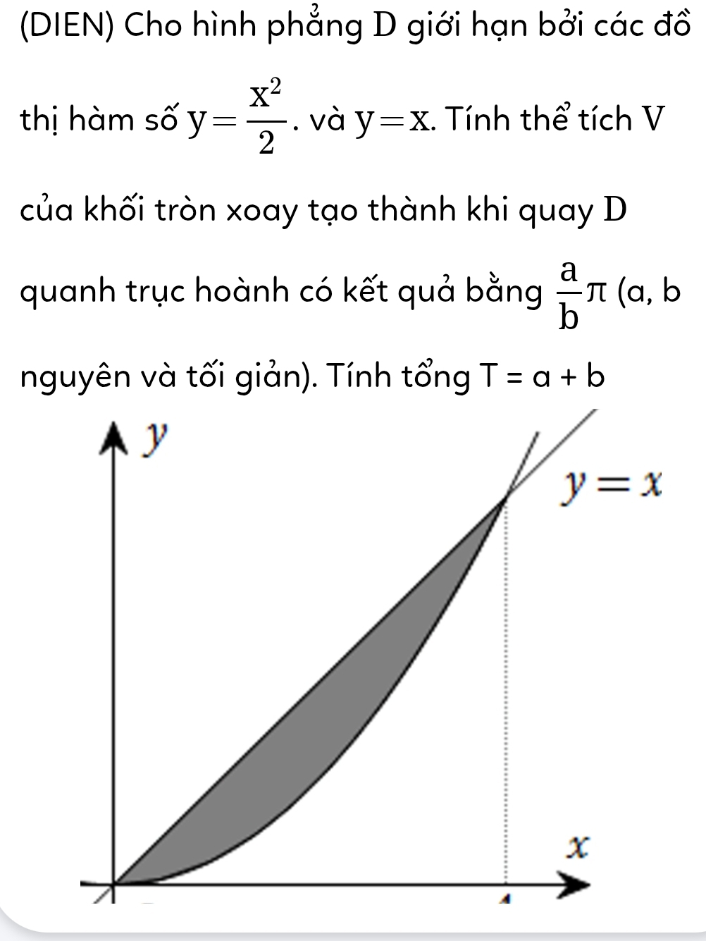 (DIEN) Cho hình phẳng D giới hạn bởi các đồ
thị hàm số y= x^2/2 . và y=x. Tính thể tích V
của khối tròn xoay tạo thành khi quay D
quanh trục hoành có kết quả bằng  a/b π (a, b
nguyên và tối giản). Tính tổng T=a+b