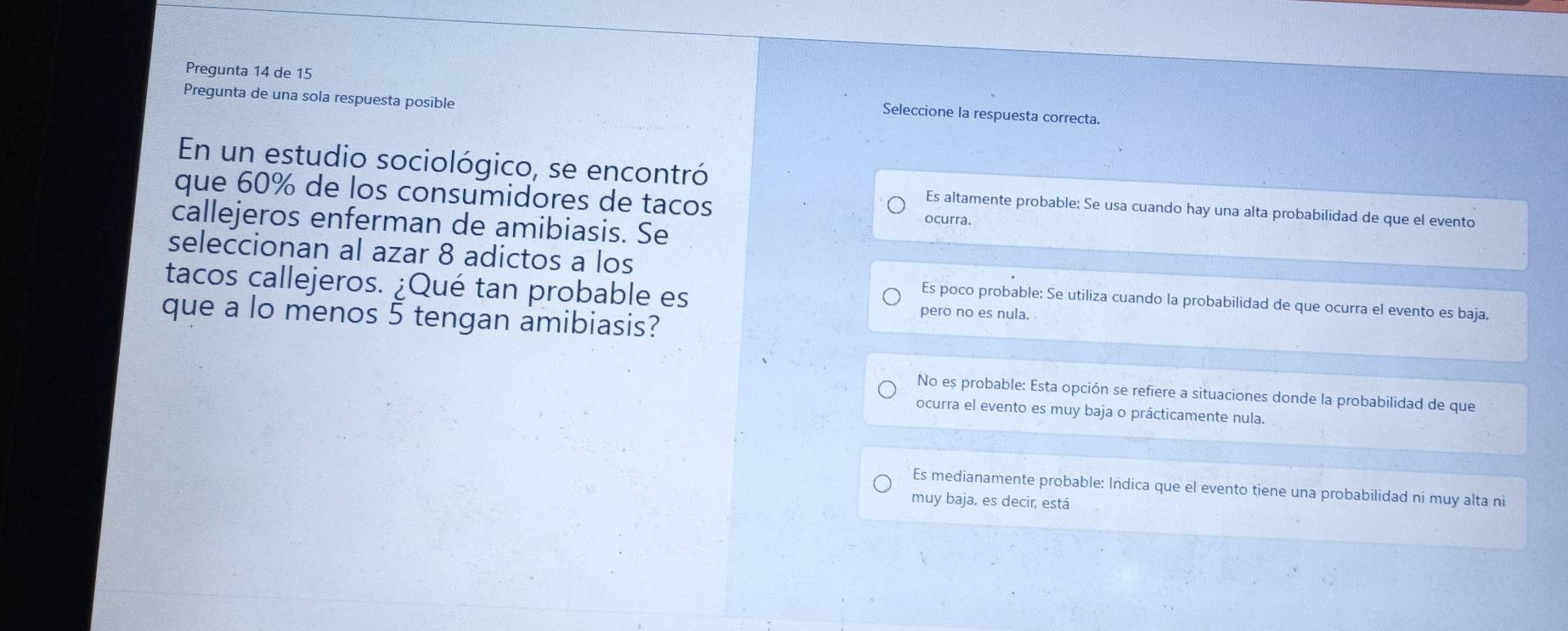 Pregunta 14 de 15 Seleccione la respuesta correcta.
Pregunta de una sola respuesta posible
En un estudio sociológico, se encontró
que 60% de los consumidores de tacos ocurra.
Es altamente probable; Se usa cuando hay una alta probabilidad de que el evento
callejeros enferman de amibiasis. Se
seleccionan al azar 8 adictos a los
tacos callejeros. ¿Qué tan probable es
Es poco probable: Se utiliza cuando la probabilidad de que ocurra el evento es baja,
que a lo menos 5 tengan amibiasis?
pero no es nula.
No es probable: Esta opción se refiere a situaciones donde la probabilidad de que
ocurra el evento es muy baja o prácticamente nula.
Es medianamente probable: Indica que el evento tiene una probabilidad ni muy alta ni
muy baja, es decir, está