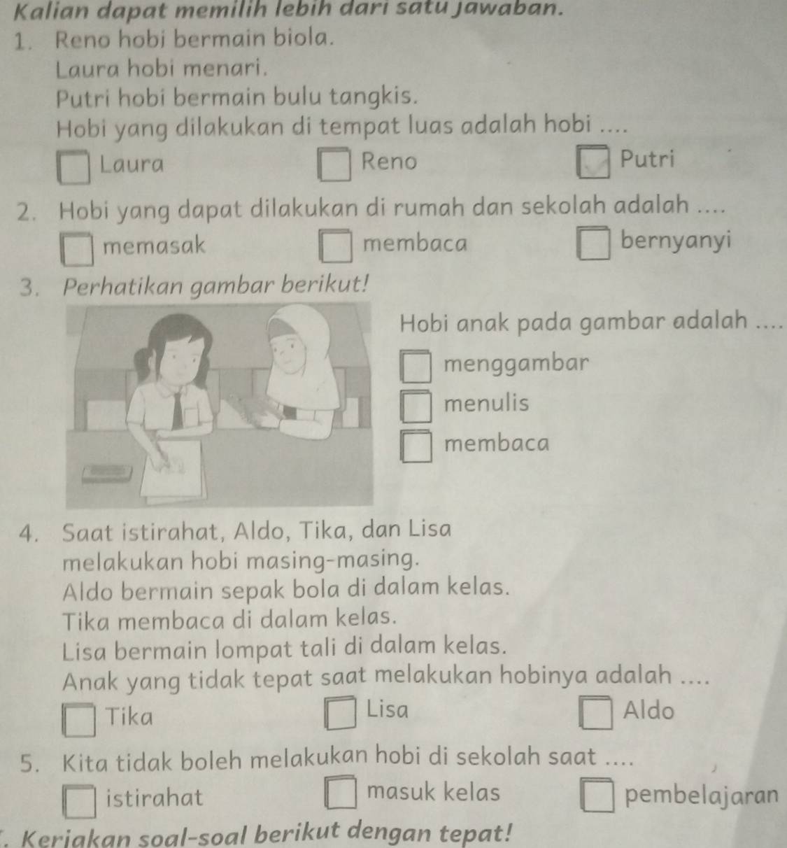 Kalian dapat memilih lebih dari satu jawaban.
1. Reno hobi bermain biola.
Laura hobi menari.
Putri hobi bermain bulu tangkis.
Hobi yang dilakukan di tempat luas adalah hobi ....
Laura Reno Putri
2. Hobi yang dapat dilakukan di rumah dan sekolah adalah ....
memasak membaca bernyanyi
3. Perhatikan gambar berikut!
Hobi anak pada gambar adalah ....
menggambar
menulis
membaca
4. Saat istirahat, Aldo, Tika, dan Lisa
melakukan hobi masing-masing.
Aldo bermain sepak bola di dalam kelas.
Tika membaca di dalam kelas.
Lisa bermain lompat tali di dalam kelas.
Anak yang tidak tepat saat melakukan hobinya adalah ....
Tika
Lisa Aldo
5. Kita tidak boleh melakukan hobi di sekolah saat ....
masuk kelas
istirahat pembelajaran
. Keriakan soal-soal berikut dengan tepat!