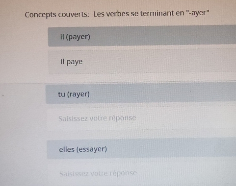 Concepts couverts: Les verbes se terminant en "-ayer" 
il (payer) 
il paye 
tu (rayer) 
Saisissez votre réponse 
elles (essayer) 
Saisissez votre réponse