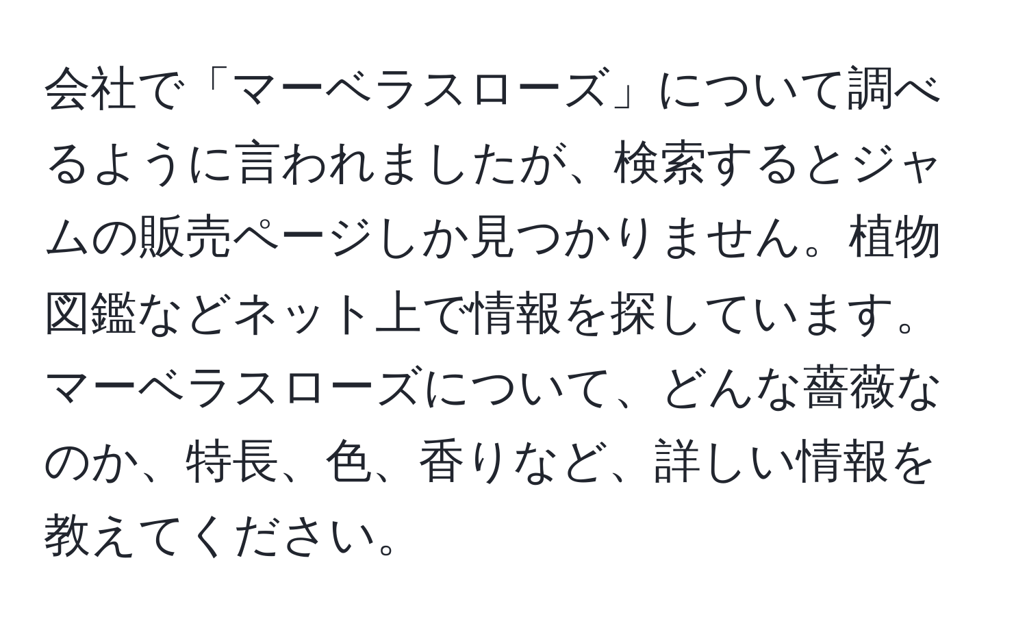 会社で「マーベラスローズ」について調べるように言われましたが、検索するとジャムの販売ページしか見つかりません。植物図鑑などネット上で情報を探しています。マーベラスローズについて、どんな薔薇なのか、特長、色、香りなど、詳しい情報を教えてください。