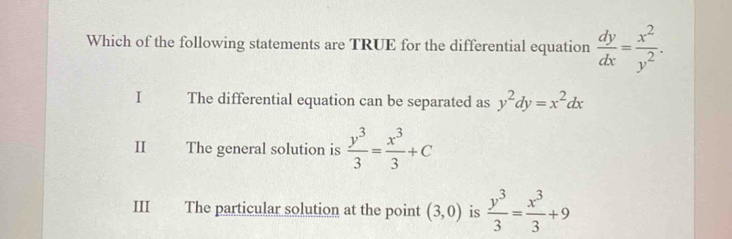 Which of the following statements are TRUE for the differential equation  dy/dx = x^2/y^2 .
I The differential equation can be separated as y^2dy=x^2dx
The general solution is  y^3/3 = x^3/3 +C
III The particular solution at the point (3,0) is  y^3/3 = x^3/3 +9