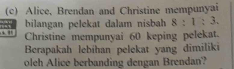 Alice, Brendan and Christine mempunyai 
bilangan pelekat dalam nisbah 8:1:3. 
Christine mempunyai 60 keping pelekat. 
Berapakah lebihan pelekat yang dimiliki 
oleh Alice berbanding dengan Brendan?