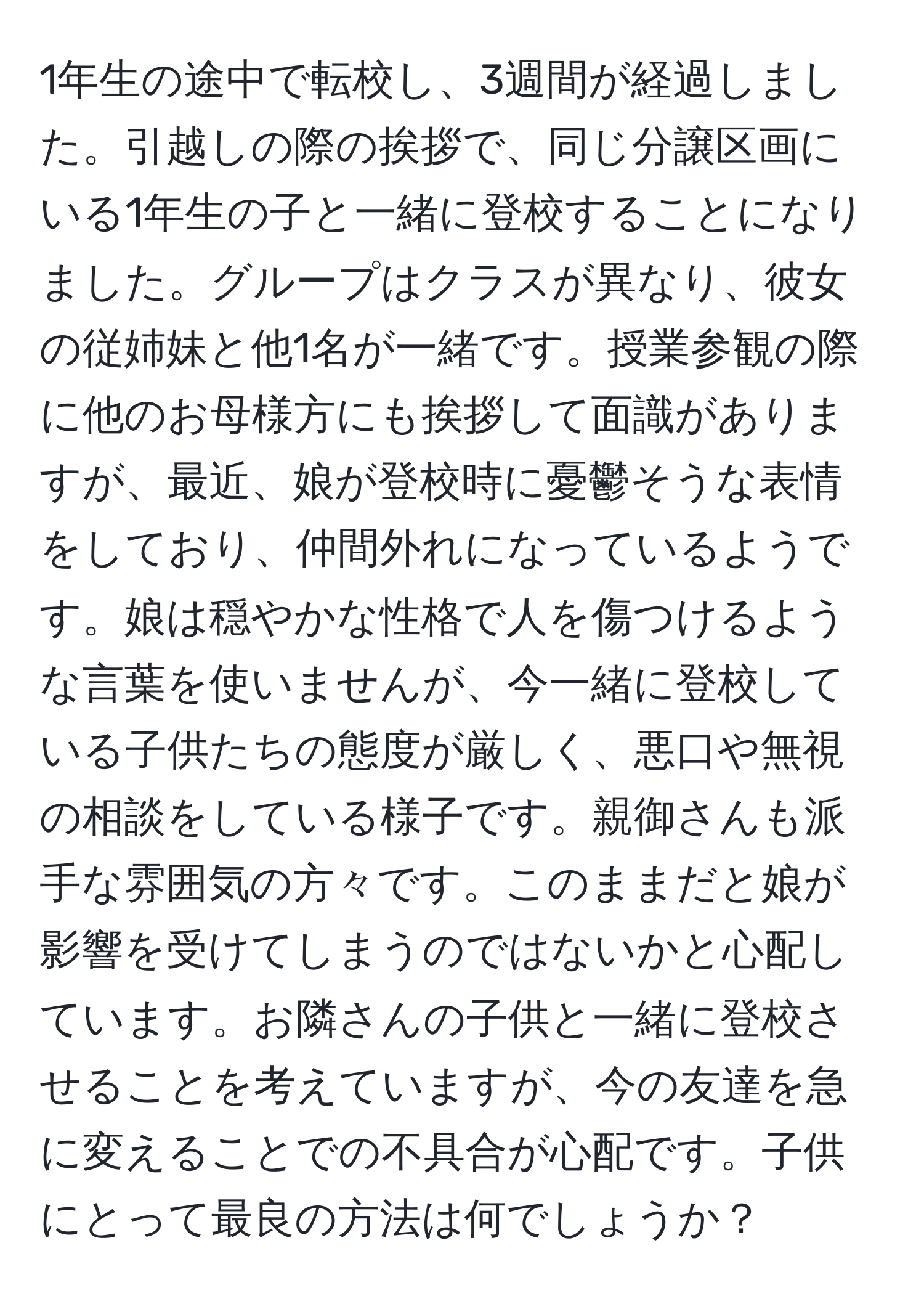 1年生の途中で転校し、3週間が経過しました。引越しの際の挨拶で、同じ分譲区画にいる1年生の子と一緒に登校することになりました。グループはクラスが異なり、彼女の従姉妹と他1名が一緒です。授業参観の際に他のお母様方にも挨拶して面識がありますが、最近、娘が登校時に憂鬱そうな表情をしており、仲間外れになっているようです。娘は穏やかな性格で人を傷つけるような言葉を使いませんが、今一緒に登校している子供たちの態度が厳しく、悪口や無視の相談をしている様子です。親御さんも派手な雰囲気の方々です。このままだと娘が影響を受けてしまうのではないかと心配しています。お隣さんの子供と一緒に登校させることを考えていますが、今の友達を急に変えることでの不具合が心配です。子供にとって最良の方法は何でしょうか？