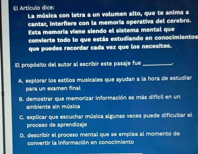 El Artículo dice:
La música con letra a un volumen alto, que te anima a
cantar, interfiere con la memoria operativa del cerebro.
Esta memoria viene siendo el sistema mental que
convierte todo lo que estás estudiando en conocimientos
que puedes recordar cada vez que los necesites.
El propósito del autor al escribir este pasaje fue_
A. explorar los estilos musicales que ayudan a la hora de estudiar
para un examen final
B. demostrar que memorizar información es más difícil en un
ambiente sin música
C. explicar que escuchar música algunas veces puede dificultar el
proceso de aprendizaje
D. describir el proceso mental que se emplea al momento de
convertir la información en conocimiento