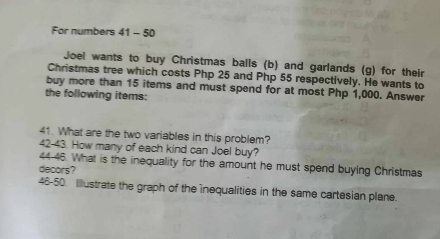 For numbers 41 - 50 
Joel wants to buy Christmas balls (b) and garlands (g) for their 
Christmas tree which costs Php 25 and Php 55 respectively. He wants to 
buy more than 15 items and must spend for at most Php 1,000. Answer 
the following items: 
41. What are the two variables in this problem? 
42-43. How many of each kind can Joel buy? 
4446. What is the inequality for the amount he must spend buying Christmas 
decors? 
46-50. Illustrate the graph of the inequalities in the same cartesian plane.