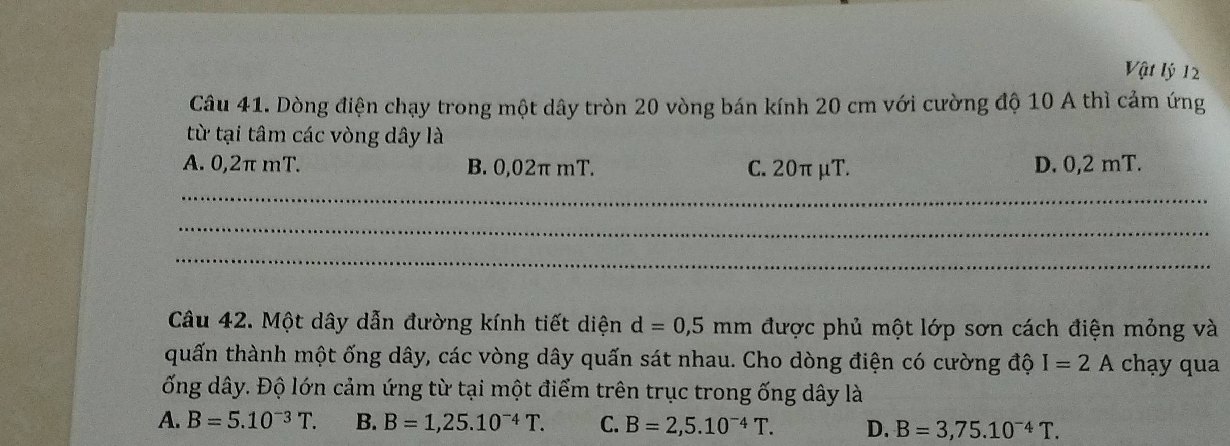 Vật lý 12
Câu 41. Dòng điện chạy trong một dây tròn 20 vòng bán kính 20 cm với cường độ 10 A thì cảm ứng
từ tại tâm các vòng dây là
A. 0,2π mT. B. 0,02π mT. C. 20π μT. D. 0,2 mT.
_
_
_
Câu 42. Một dây dẫn đường kính tiết diện d=0,5mm được phủ một lớp sơn cách điện mỏng và
quấn thành một ống dây, các vòng dây quấn sát nhau. Cho dòng điện có cường độ I=2A chạy qua
ống dây. Độ lớn cảm ứng từ tại một điểm trên trục trong ống dây là
A. B=5.10^(-3)T. B. B=1,25.10^(-4)T. C. B=2,5.10^(-4)T.
D. B=3,75.10^(-4)T.