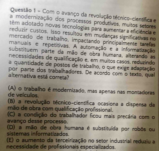 Com o avanço da revolução técnico-científica e
a modernização dos processos produtivos, muitos setores
têm adotado novas tecnologias para aumentar a eficiência e
reduzir custos. Isso resultou em mudanças significativas no
mercado de trabalho, impactando principalmente tarefas
manuais e repetitivas. A automação e a informatização
substituem parte da mão de obra humana, alterando as
necessidades de qualificação e, em muitos casos, reduzindo
a quantidade de postos de trabalho, o que exige adaptação
por parte dos trabalhadores. De acordo com o texto, qual
alternativa está correta?
(A) o trabalho émodernizado, mas apenas nas montadoras
de veículos.
(B) a revolução técnico-científica ocasiona a dispensa da
mão de obra com qualificação profissional.
(C) a condição do trabalhador ficou mais precária com o
avanço desse processo.
(D) a mão de obra humana é substituída por robôs ou
sistemas informatizados.
(E) o aumento da terceirização no setor industrial reduziu a
necessidade de profissionais especializados.