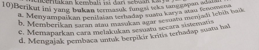 ienčerıtakan kembali isi dari sebuah karya
10)Berikut ini yang bukan termasuk fungsi teks tanggapan adatan
a. Menyampaikan penilaian terhadap suatu karya atau fenomena
b. Memberikan saran atau masukan agar sesuatu menjadi lebih baik
c. Memaparkan cara melakukan sesuatu secara sistematis
d. Mengajak pembaca untuk berpikir kritis terhadap suatu hal