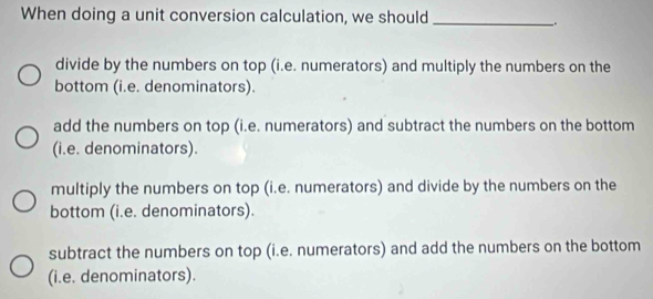 When doing a unit conversion calculation, we should_
.
divide by the numbers on top (i.e. numerators) and multiply the numbers on the
bottom (i.e. denominators).
add the numbers on top (i.e. numerators) and subtract the numbers on the bottom
(i.e. denominators).
multiply the numbers on top (i.e. numerators) and divide by the numbers on the
bottom (i.e. denominators).
subtract the numbers on top (i.e. numerators) and add the numbers on the bottom
(i.e. denominators).