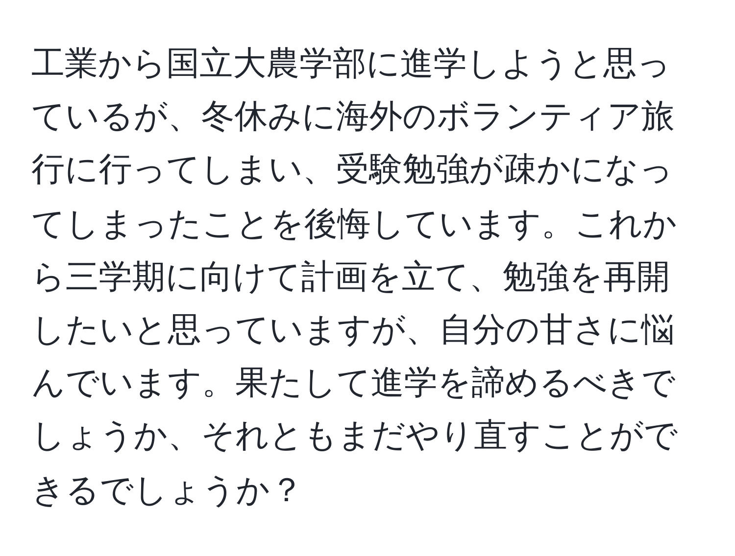 工業から国立大農学部に進学しようと思っているが、冬休みに海外のボランティア旅行に行ってしまい、受験勉強が疎かになってしまったことを後悔しています。これから三学期に向けて計画を立て、勉強を再開したいと思っていますが、自分の甘さに悩んでいます。果たして進学を諦めるべきでしょうか、それともまだやり直すことができるでしょうか？