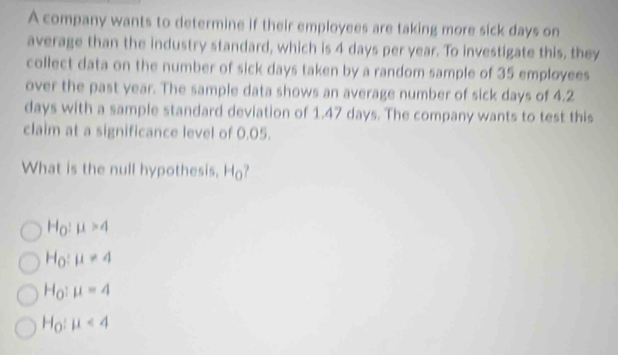 A company wants to determine if their employees are taking more sick days on
average than the industry standard, which is 4 days per year. To investigate this, they
collect data on the number of sick days taken by a random sample of 35 employees
over the past year. The sample data shows an average number of sick days of 4.2
days with a sample standard deviation of 1.47 days. The company wants to test this
claim at a significance level of 0.05.
What is the null hypothesis, I d_0
H_O:mu >4
H_O:mu != 4
H_O:mu =4
H_0:mu <4</tex>