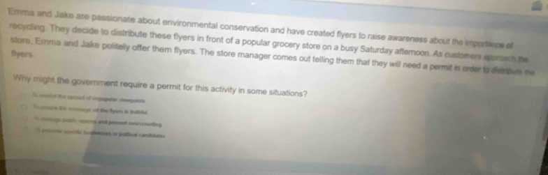 Emma and Jake are passionate about environmental conservation and have created flyers to raise awareness about the imporance ef 
recycling. They decide to distribute these flyers in front of a popular grocery store on a busy Saturday afternoon. As customers appresch the 
flyers. 
store, Emma and Jake politely offer them flyers. The store manager comes out telling them that they will need a permit in order to dismbue me 
hy might the government require a permit for this activity in some situations? 
fs resircl the sposad of unpupular vawpoints 
To cure the moncage on the Pyers is butidul. 
En eutuge sutée speces and prossent ovaecrouding 
a potne noncifio tualmecses or polífical candidates