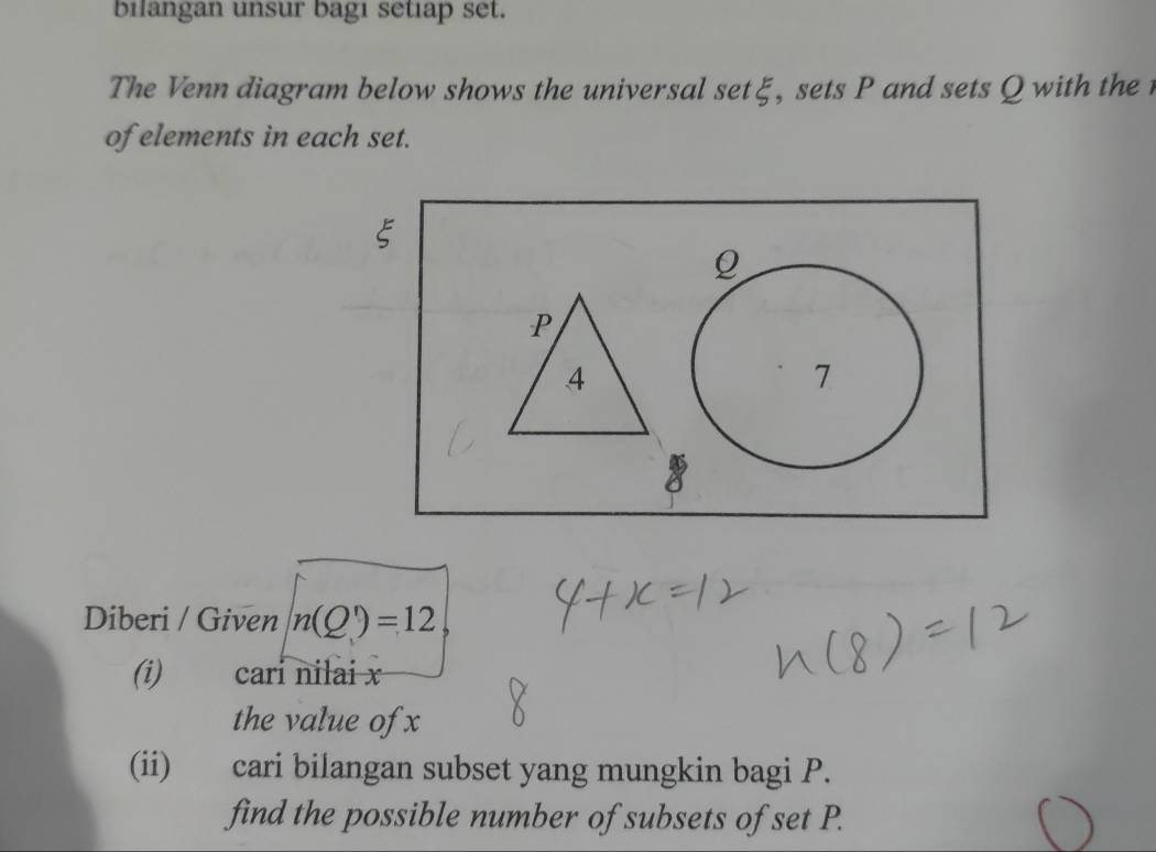 bilangan unsur bagi setiap set. 
The Venn diagram below shows the universal setξ, sets P and sets Q with the 
of elements in each set.
ξ
Q
P
4
7 
Diberi / Given n(Q)=12, 
(i) cari nilai x
the value of x
(ii) cari bilangan subset yang mungkin bagi P. 
find the possible number of subsets of set P.