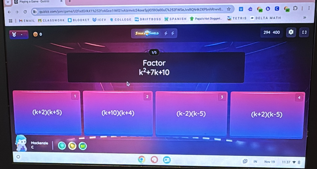 a Playing a Game -Quizizz
C quizizz.com/join/game/U2FsdGVkX1%252Fo6Gco1lWIS1vAlzmvlc24oxe5pjIO593s00uC%252FWSeJvxRQN4k2XPbnhRrwv0...
M EMAIL CLASSWORK B L OO K E T iCEV College Driftbos SPANISH Papa's Hot Doggeri... TETRIS D E L T A M A T H
Strike @ Shield 294 400 【]
1/5
Factor
k^2+7k+10
1
2
3
4
(k+2)(k+5)
(k+10)(k+4)
(k-2)(k-5)
(k+2)(k-5)
Mackenzi
IN Nov 19 11.37