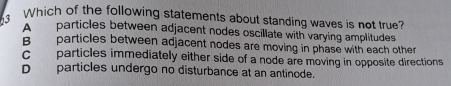 Which of the following statements about standing waves is not true?
A particles between adjacent nodes oscillate with varying amplitudes
B particles between adjacent nodes are moving in phase with each other
C particles immediately either side of a node are moving in opposite directions
D particles undergo no disturbance at an antinode.