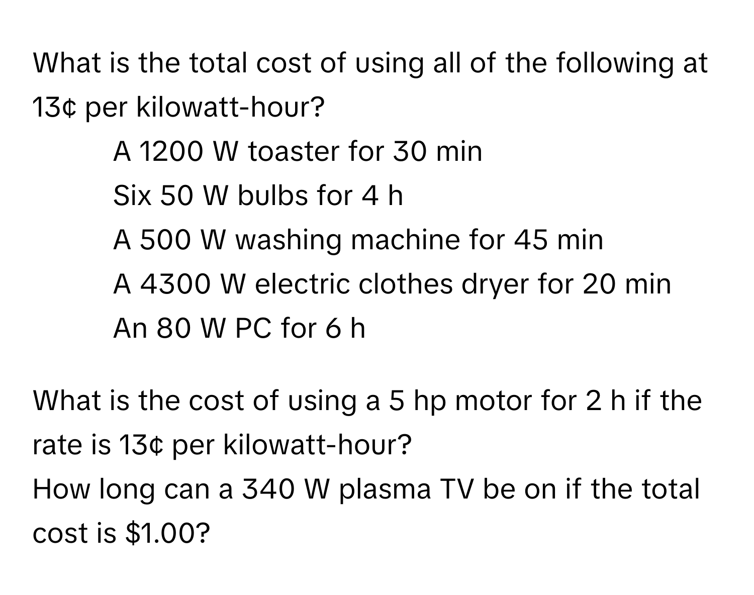 What is the total cost of using all of the following at 13¢ per kilowatt-hour? 
* A 1200 W toaster for 30 min
* Six 50 W bulbs for 4 h
* A 500 W washing machine for 45 min
* A 4300 W electric clothes dryer for 20 min
* An 80 W PC for 6 h

What is the cost of using a 5 hp motor for 2 h if the rate is 13¢ per kilowatt-hour?

How long can a 340 W plasma TV be on if the total cost is $1.00?