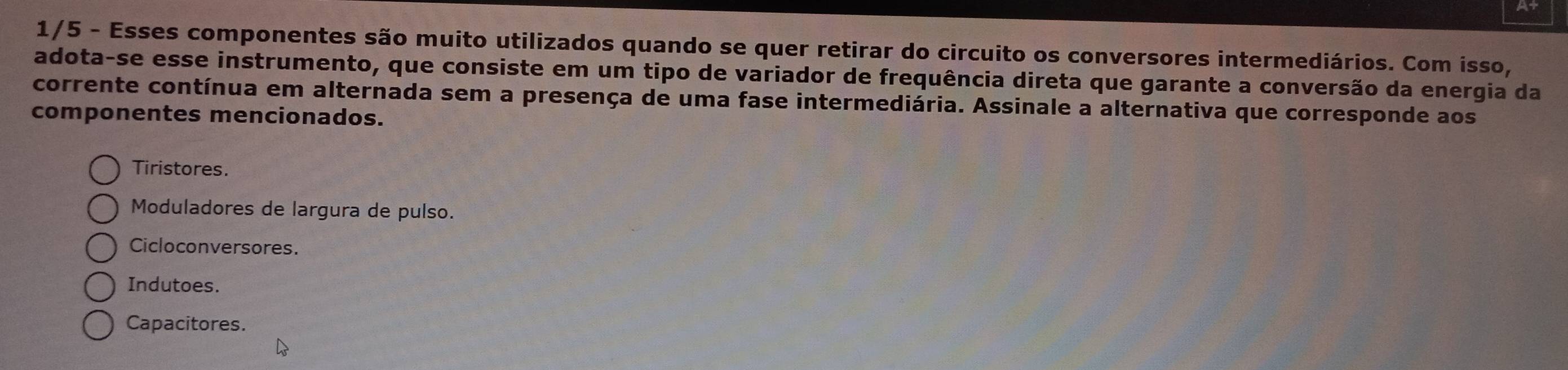 1/5 - Esses componentes são muito utilizados quando se quer retirar do circuito os conversores intermediários. Com isso,
adota-se esse instrumento, que consiste em um tipo de variador de frequência direta que garante a conversão da energia da
corrente contínua em alternada sem a presença de uma fase intermediária. Assinale a alternativa que corresponde aos
componentes mencionados.
Tiristores.
Moduladores de largura de pulso.
Cicloconversores.
Indutoes.
Capacitores.