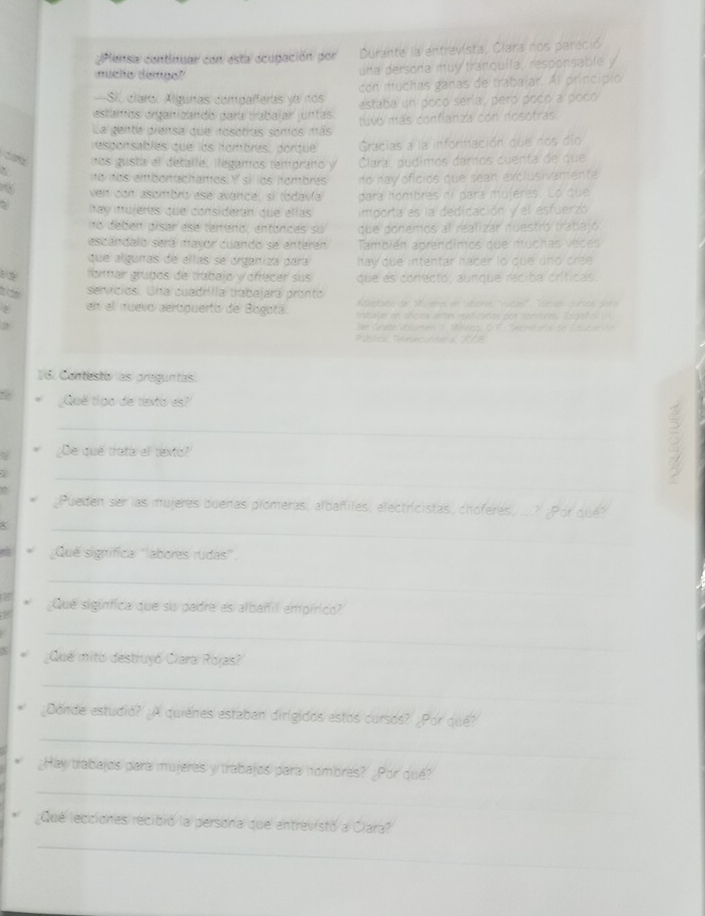 ¿Plensa continuar con esta ocupación por Durante la entrevista, Clara nos pareció
mucho dempo?
una persona muy tranquila, responsable y
-Sil claror Alguras comparferas ya nos con muchas ganas de trabajar. Al princípio
estamos organizando para trabalar juntas estaba un pocó sería, peró pocó a pocó
La gente prensa que fosotras somos mas tuvó más confianza con nosotras
esponsablés que los nombrés, dorque Gracias a la inforitación due nos dío
nos gusta el detalle, ilégamos temprano y Clara, pudimos damos cuenta de que
` no nos embonachamos: Y si los nombrés to hay oficios que sean exclusivamente
ven con asombró ese avance, sí tódavía para hombrés ní para mujeres. Lo que
` hay mujeres que consideran que ellas importa es la dedicación y el esfuerzo
no debén disar ese terreno, entances su que ponemos al realizar nuestró trabajó.
escándalo será mavor cuando se enterén También aprendimos que muchas véces
que algunas de ellas se organiza para hay que intentar hacer to que und cree
formar grupos de trabajó y ofrécer sus que as corfecto, aunque réciba críticas
servíicios. Una cuadrilla trabajará prontó Acaetate de suene en aheres "cucas' Toran corstó gara
en el nuevo aerópuerto de Bogotá. inbal as en afcios an tes ra lita por nonstrm Es pa f o    
2  Dr Grate Volamen 11. Mnrgo, D F : ec na  ant s de Sdue  de
Pbílca Telmculitóral 2008
16. Contesto las preguntas
;Qué tigo de texto es?
_
¿De qué trata el texto?
. 
_
_
¿Pueden ser las mujeres buenas plomeras, albañiles, electricistas, choferes, ...? ¿Por que?
a Qué signífica ''labores rudas'.
_
a ¿Que sigínfica que su padre es albañil empírico?
a
_
¿Qué mitó destruyó Clara Rojas?
_
_
¿Donde estudio? ¿A quiénes estaban dirigidos estos cursos? ¿Por qué?
_
_Hay trabajos para mujerés y trabajos para hombres? ¿Por qué?
Que lecciones recibró la persona que entrevistó a Cara?
_