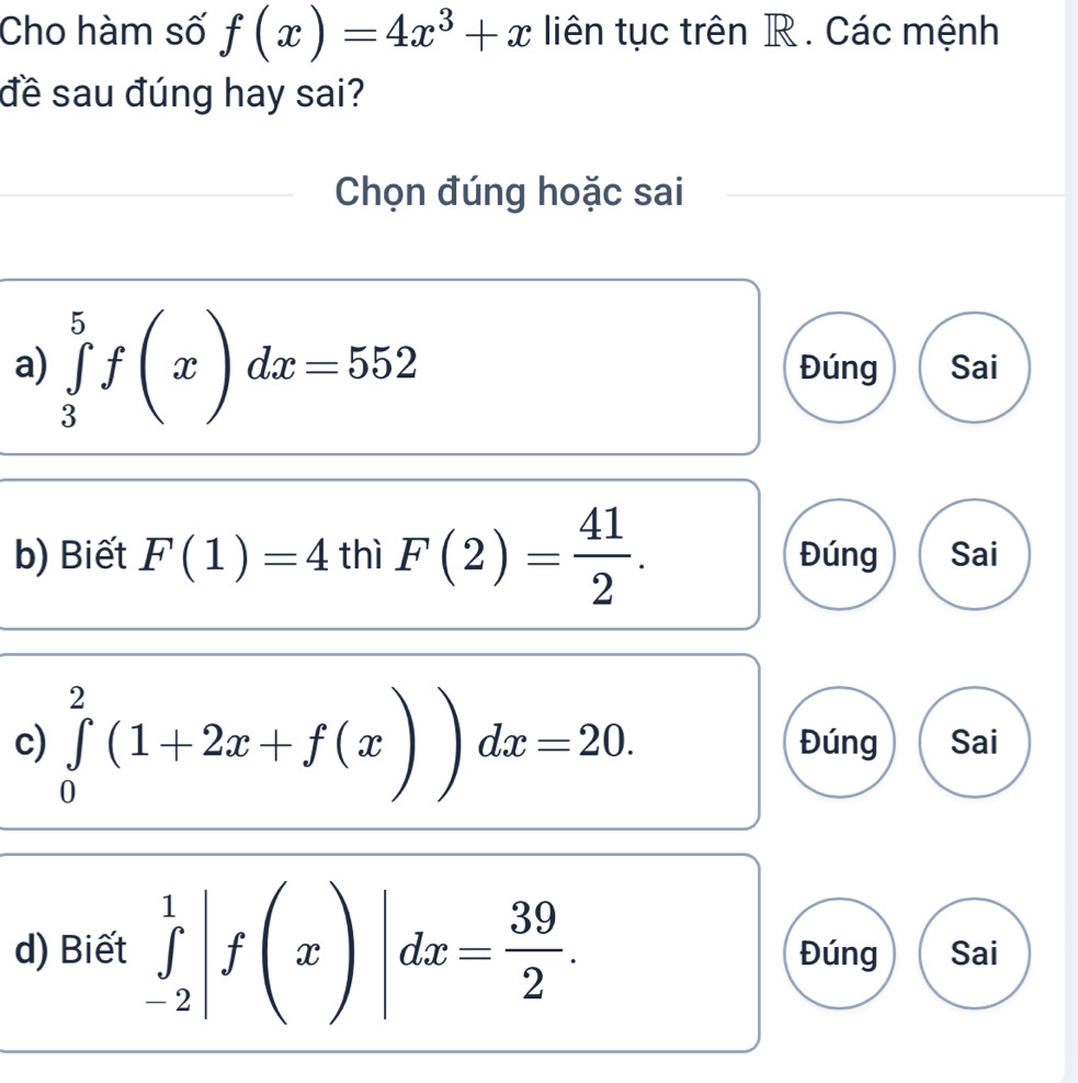 Cho hàm số f(x)=4x^3+x liên tục trên R. Các mệnh
đề sau đúng hay sai?
Chọn đúng hoặc sai
a) ∈tlimits _3^(5f(x)dx=552 Đúng Sai
b) Biết F(1)=4 thì F(2)=frac 41)2. Đúng Sai
c) ∈tlimits _0^(2(1+2x+f(x))dx=20. Đúng Sai
d) Biết ∈tlimits _(-2)^1|f(x)|dx=frac 39)2. Đúng Sai