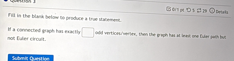 □ 0/1 pt つ 5$ 29 o Details 
Fill in the blank below to produce a true statement. 
If a connected graph has exactly □ odd vertices/vertex, then the graph has at least one Euler path but 
not Euler circuit. 
Submit Question