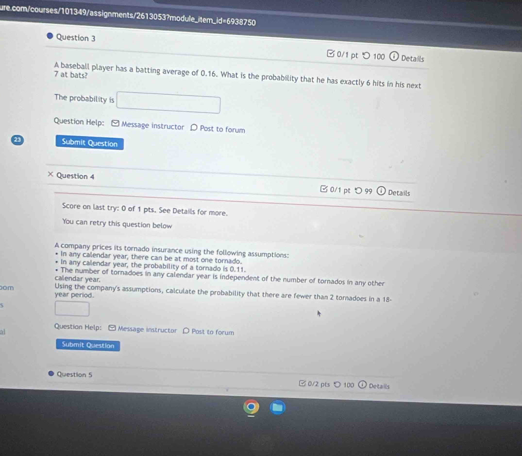 □0/1 pt つ100 Details 
a
7 at bats? 
A baseball player has a batting average of 0.16. What is the probability that he has exactly 6 hits in his next 
The probability is 
Question Help: - Message instructor D Post to forum 
23 Submit Question 
× Question 4 Details 
0/1 pt つ 99 
Score on last try: 0 of 1 pts. See Details for more. 
You can retry this question below 
A company prices its tornado insurance using the following assumptions: 
In any calendar year, there can be at most one tornado. 
In any calendar year, the probability of a tornado is 0.11. 
The number of tornadoes in any calendar year is independent of the number of tornados in any other 
calendar year. 
om Using the company's assumptions, calculate the probability that there are fewer than 2 tornadoes in a 18-
year period. 
5 
Question Help: - Message instructor D Post to forum 
al 
Submit Question 
Question 5 0/2 pts 100 Details