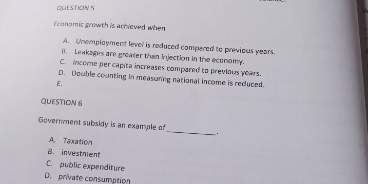 Economic growth is achieved when
A. Unemployment level is reduced compared to previous years.
B. Leakages are greater than injection in the economy.
C. Income per capita increases compared to previous years.
D. Double counting in measuring national income is reduced.
E.
QUESTION 6
_
Government subsidy is an example of
A. Taxation
B. investment
C. public expenditure
D. private consumption