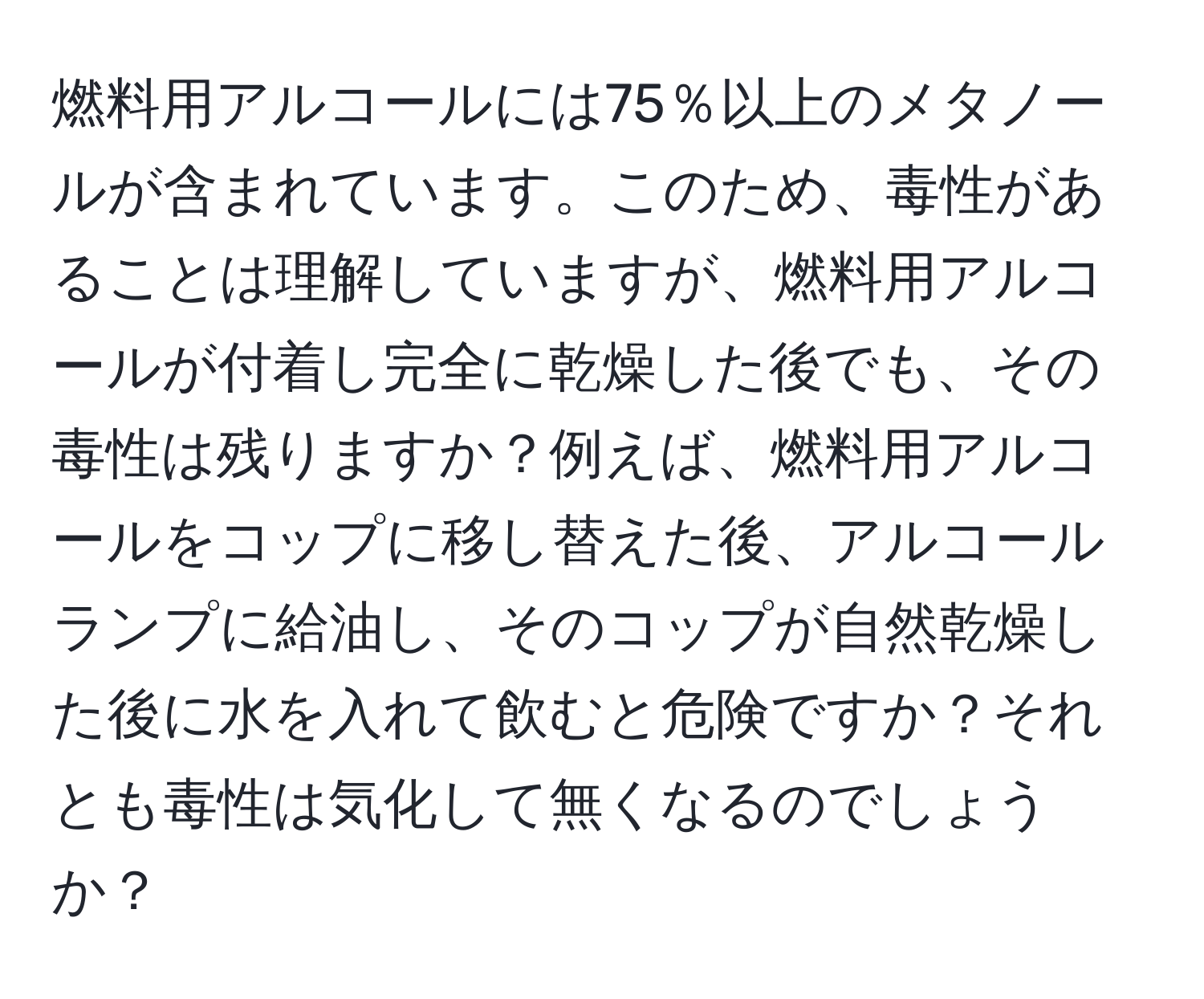 燃料用アルコールには75％以上のメタノールが含まれています。このため、毒性があることは理解していますが、燃料用アルコールが付着し完全に乾燥した後でも、その毒性は残りますか？例えば、燃料用アルコールをコップに移し替えた後、アルコールランプに給油し、そのコップが自然乾燥した後に水を入れて飲むと危険ですか？それとも毒性は気化して無くなるのでしょうか？